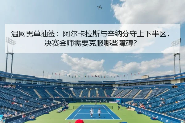温网男单抽签：阿尔卡拉斯与辛纳分守上下半区，决赛会师需要克服哪些障碍？