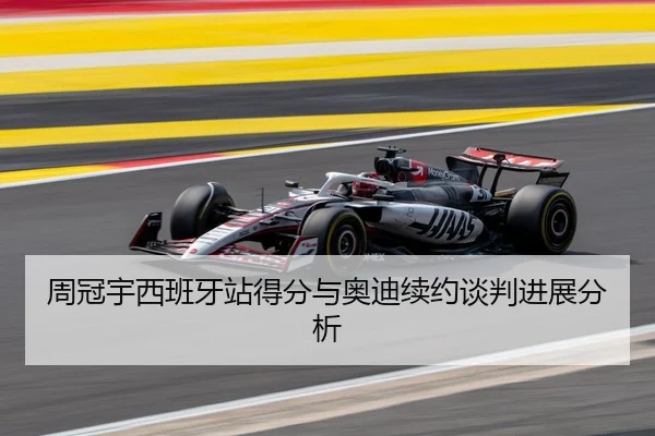 周冠宇西班牙站得分与奥迪续约谈判进展分析