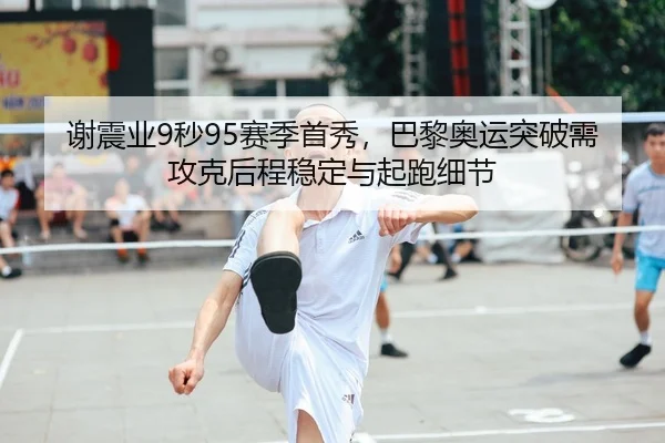 谢震业9秒95赛季首秀，巴黎奥运突破需攻克后程稳定与起跑细节